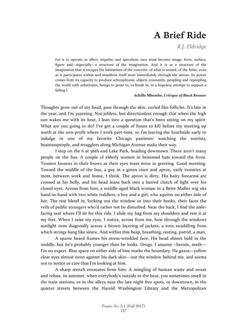 A Brief Ride
RJ. Eldridge

For it to operate as affect, impulse, and speculum, race must become image, form, surface,
figure and—especially—a structure of the imagination. And it is as a structure of the
imagination that it escapes the limitations of the concrete, of what is sensed, of the finite, even
as it participates within and manifests itself most immediately through the senses. Its power
‘comes from its capacity to produce schizophrenic objects constantly, peopling and repeopling
the world with substitutes, beings to point to, to break in, in a hopeless attempt to support a
failing 1

Achille Mbembe, Critique of Black Reason

Thoughts grow out of my head, pass through the skin, curled like follicles. It’s late in
the year, and I'm yearning. Not jobless, but directionless enough that when the high
sun wakes me with its heat, I lean into a question that’s been sitting on my spirit.
What are you going to do? I've got a couple of hours to kill before my meeting up
north at the non-profit where I work part-time, so I'm leaving the Southside early to
indulge in one of my favorite Chicago pastimes: watching the tourists,
businesspeople, and stragglers along Michigan Avenue make their way

I step on the 6 at 56th and Lake Park, heading downtown. There aren't many
people on the bus. A couple of elderly women in brimmed hats toward the front.
Tension loosens in their brows as their eyes meet mine in greeting. Good morning.
Toward the middle of the bus, a guy in a green visor and apron, early twenties at
most, between work and home, I think. The apron is dirty. His hairy forearms are
crossed at his belly, and his head leans back into a barred clutch of light over his
closed eyes. Across from him, a middle-aged black woman in a Bette Midler wig sits
hand-in-hand with two white toddlers, a boy and a girl, who squirm on either side of
her. The rest blend in, looking out the window or into their books, their faces the
veils of public strangers who'd rather not be disturbed. Near the back, I find the aisle-
facing seat where I'll sit for this ride. I slide my bag from my shoulders and rest it at
my feet. When I raise my eyes, I notice, across from me, how through the windows
sunlight runs diagonally across a brown layering of jackets, a torn swaddling from
which strings hang like sinew. And within this heap, breathing, resting, putrid, a man.

‘A sparse beard frames his stress-wrinkled face. His head shines bald in the
middle, but he’s probably younger than he looks. Drugs, I assume—heroin, meth—
Tm no expert. Blue space on either side of him marks the boundary. He gazes—yellow
clear eyes almost neon against his dark skin—out the window behind me, and seems
not to notice or care that I'm looking at him,

‘A sharp stench emanates from him. A mingling of human waste and sweat
and refuse. In summer, when everybody's outside in the heat, you sometimes smell in
the train stations, or in the alleys near the late night free spots, or downtown, in the
quieter streets between the Harold Washington Library and the Metropolitan

 

 

 

 

 

Propter Now 2:1 (Fall 2017)
127,
